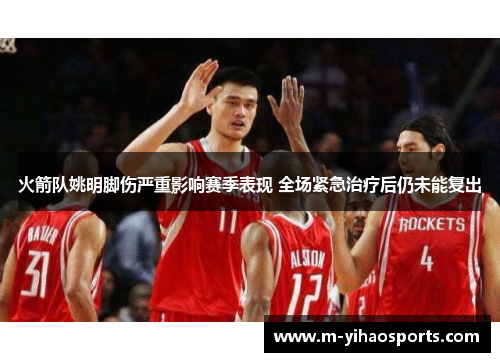 火箭队姚明脚伤严重影响赛季表现 全场紧急治疗后仍未能复出
