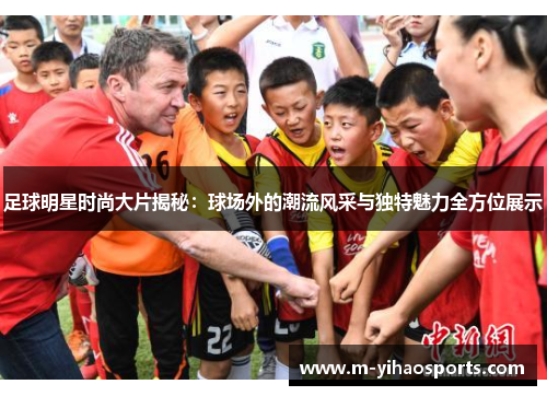 足球明星时尚大片揭秘：球场外的潮流风采与独特魅力全方位展示