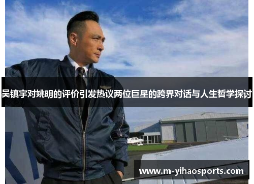 吴镇宇对姚明的评价引发热议两位巨星的跨界对话与人生哲学探讨