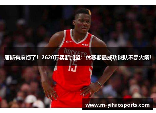 唐斯有麻烦了！2620万买断加盟：休赛期最成功球队不是火箭！